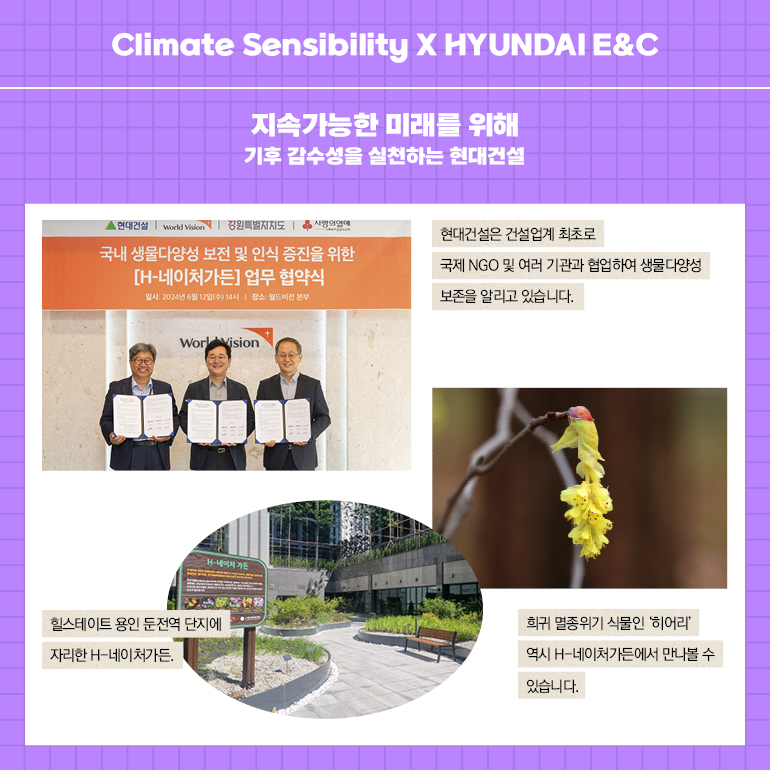 Climate Sensibility X HYUNDAI E&C 지속가능한 미래를 위해 기후 감수성을 실천하는 현대건설 ▲현대건설 World Vin 원특별지지도 사연에 국내 생물다양성 보전 및 인식 증진을 위한 [H-네이처가든] 업무 협약식 현대건설은 건설업계 최초로 국제 NGO 및 여러 기관과 협업하여 생물다양성 보존을 알리고 있습니다. Work Vision 힐스테이트 용인 둔전역 단지에 자리한 H-네이처가든. 희귀 멸종위기 식물인 히어리 역시 H-네이처가든에서 만나볼 수 있습니다.